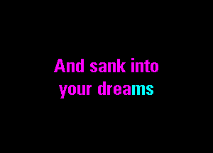 And sank into

your dreams