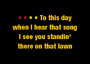 o o o 0 To this day
when I hear that song

I see you standin'
there on that lawn