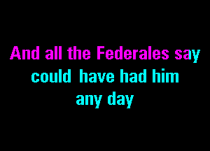 And all the Federales say

could have had him
any day