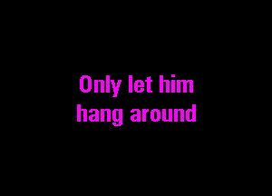 Only let him

hang around