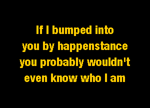 If I bumped into
you by happenstance

you probably wouldn't
even know who I am