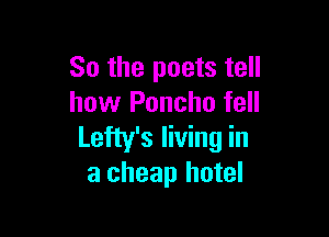 So the poets tell
how Poncho fell

Lefty's living in
a cheap hotel