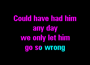 Could have had him
any day

we only let him
go so wrong