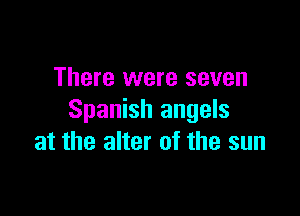There were seven

Spanish angels
at the alter of the sun