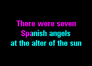There were seven

Spanish angels
at the alter of the sun