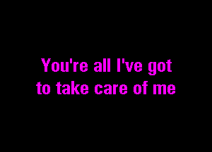 You're all I've got

to take care of me