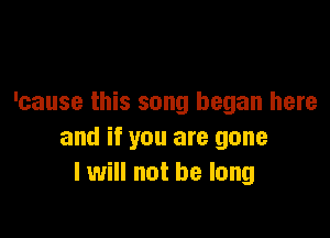 'cause this song began here

and if you are gone
I will not be long