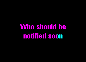 Who should be

notified soon