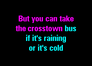 But you can take
the crosstown bus

if it's raining
or it's cold