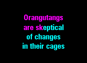 Orangutangs
are skeptical

ofchanges
in their cages
