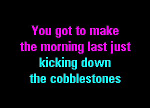 You got to make
the morning last iust

kicking down
the cobblestones