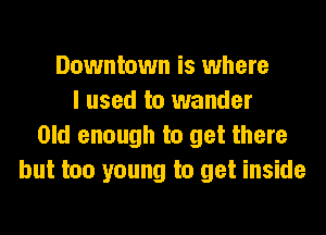 Downtown is where
I used to wander
Old enough to get there
but too young to get inside