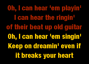 Oh, I can hear 'em playin'
I can hear the ringin'
of their beat up old guitar
on, I can hear 'em singin'
Keep on dreamin' even if
it breaks your heart