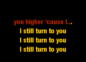 you higher 'cause I...

I still turn to you
I still turn to you
I still turn to you