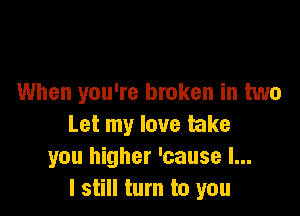 When you're broken in two

Let my love take
you higher 'cause I...
I still turn to you