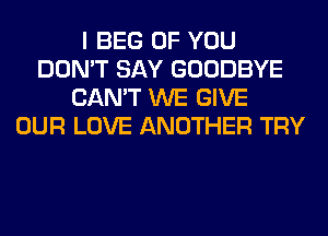 I BEG OF YOU
DON'T SAY GOODBYE
CAN'T WE GIVE
OUR LOVE ANOTHER TRY