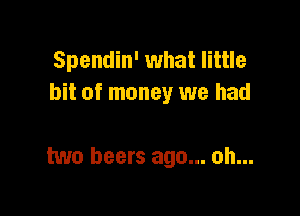 Spendin' what little
bit of money we had

two beers ago... oh...