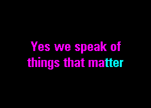 Yes we speak of

things that matter