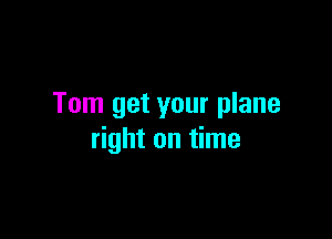 Tom get your plane

right on time