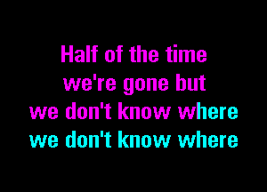 Half of the time
we're gone but

we don't know where
we don't know where