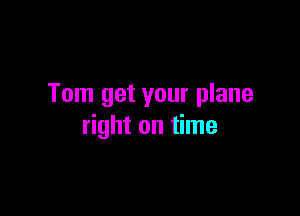 Tom get your plane

right on time