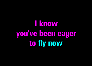 I know

you've been eager
to fly now