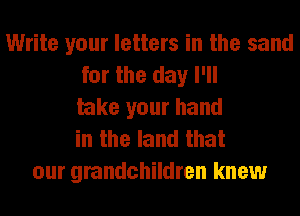 Write your letters in the sand
for the day I'll
take your hand
in the land that
our grandchildren knew