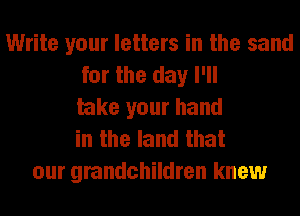 Write your letters in the sand
for the day I'll
take your hand
in the land that
our grandchildren knew