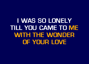 I WAS 50 LONELY
TILL YOU CAME TO ME
WITH THE WONDER
OF YOUR LOVE