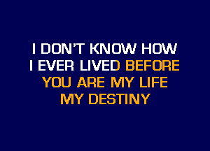I DON'T KNOW HOW
I EVER LIVED BEFORE
YOU ARE MY LIFE
MY DESTINY
