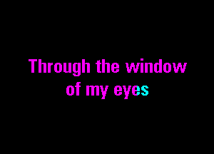 Through the window

of my eyes