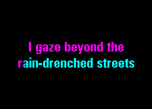I gaze beyond the

rain-drenched streets