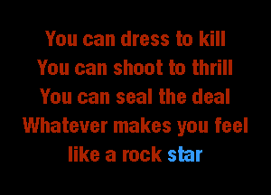 You can dress to kill
You can shoot to thrill
You can seal the deal

Whatever makes you feel
like a rock star