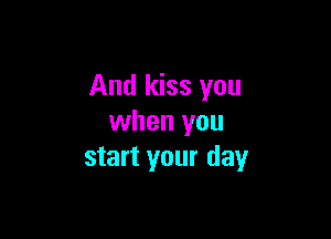And kiss you

when you
start your day