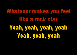 Whatever makes you feel
like a rock star

Yeah, yeah, yeah, yeah
Yeah, yeah, yeah