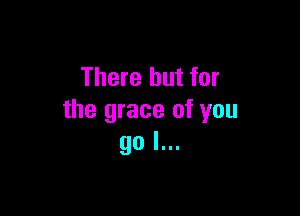 There but for

the grace of you
go I...