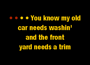 0 o o 0 You know my old
car needs washin'

and the front
yard needs a trim