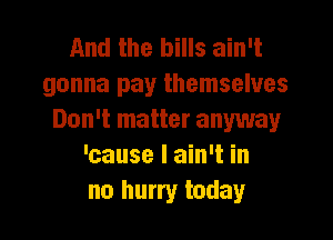 And the bills ain't
gonna pay themselves

Don't matter anyway
'cause I ain't in
no hurry today