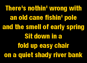 There's nothin' wrong with
an old cane fishin' pole
and the smell of early spring
Sit down in a
fold up easy chair
on a quiet shady river bank