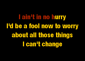 I ain't in no hurry
I'd be a fool now to worry

about all those things
I can't change