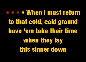 o o o 0 When I must return
to that cold, cold ground
have 'em take their time

when they lay
this sinner down