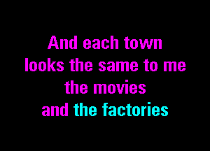 And each town
looks the same to me

the movies
and the factories