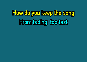 How do you keep the song
From fading too fast