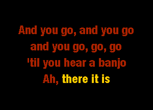 And you go, and you go
and you go, go, go

'til you hear a banjo
Ah, there it is