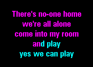 There's no-one home
we're all alone

come into my room
and play
yes we can play