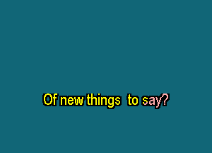 Of new things to say?