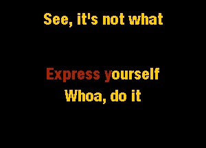 See, it's not what

Express yourself
Whoa, do it