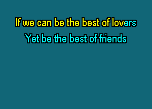 If we can be the best of lovers
Yet be the best of friends