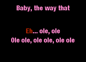 Baby, the way that

Eh... ole, ole
Ole ole, ole ole, ole ole
