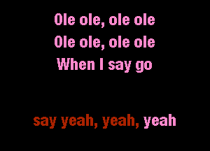 Ole ole, ole ole
Ole ole, ole ole
When I say go

say yeah, yeah, yeah